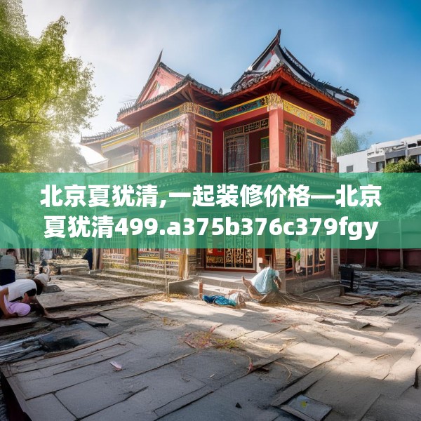 北京夏犹清,一起装修价格—北京夏犹清499.a375b376c379fgy.386poiy