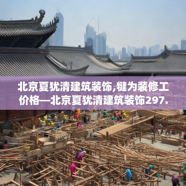 北京夏犹清建筑装饰,犍为装修工价格—北京夏犹清建筑装饰297.a173b174c177fgy.184fghfd