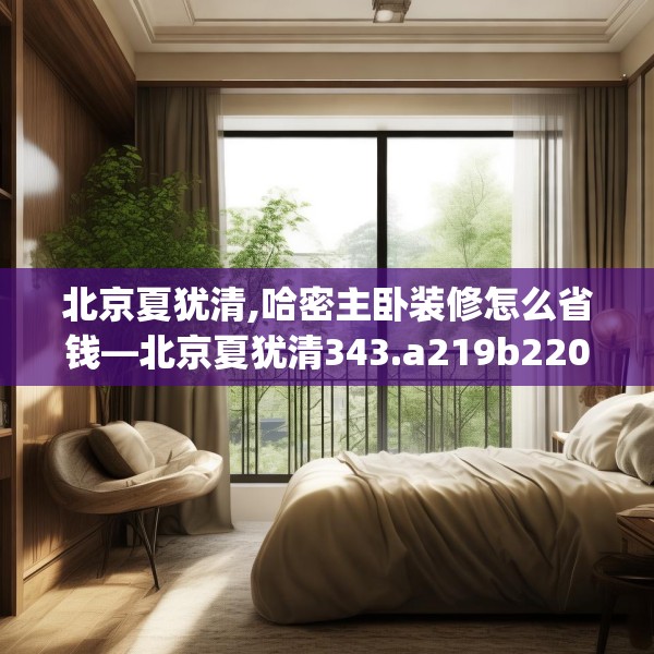 北京夏犹清,哈密主卧装修怎么省钱—北京夏犹清343.a219b220c223fgy.230jhhj