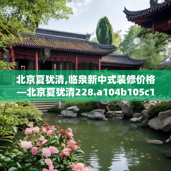 北京夏犹清,临泉新中式装修价格—北京夏犹清228.a104b105c108fgy.115lkjl