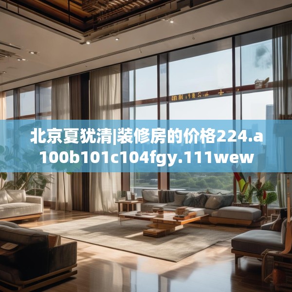 北京夏犹清|装修房的价格224.a100b101c104fgy.111wew