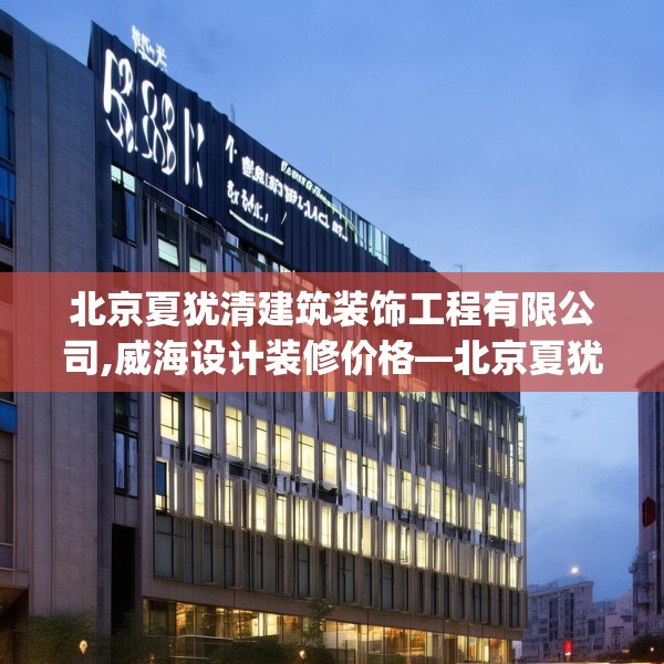 北京夏犹清建筑装饰工程有限公司,威海设计装修价格—北京夏犹清建筑装饰工程有限公司581.a457b458c461fgy.468fds