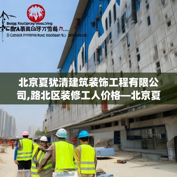 北京夏犹清建筑装饰工程有限公司,路北区装修工人价格—北京夏犹清建筑装饰工程有限公司440.a316b317c320fgy.327wew