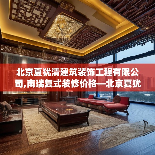 北京夏犹清建筑装饰工程有限公司,南瑞复式装修价格—北京夏犹清建筑装饰工程有限公司345.a221b222c225fgy.232uyk