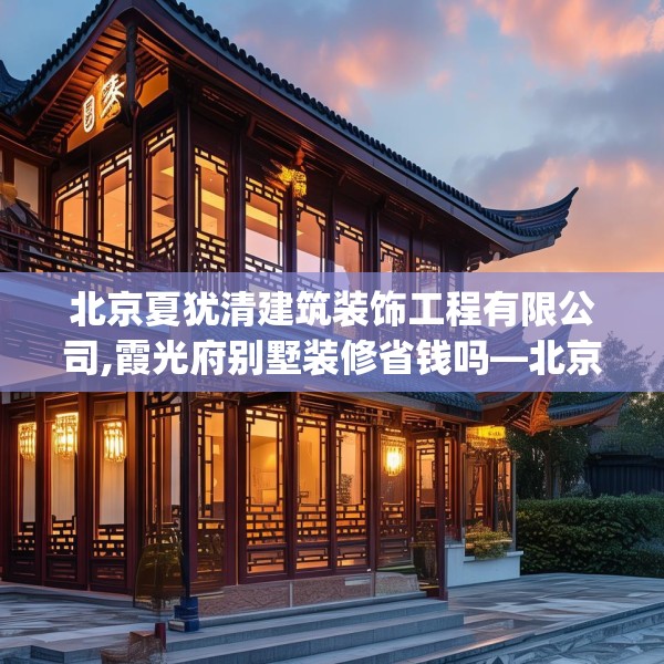 北京夏犹清建筑装饰工程有限公司,霞光府别墅装修省钱吗—北京夏犹清建筑装饰工程有限公司524.a400b401c404fgy.41176662