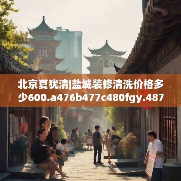 北京夏犹清|盐城装修清洗价格多少600.a476b477c480fgy.487dsfds