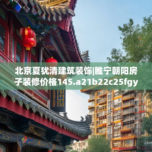 北京夏犹清建筑装饰|睢宁朝阳房子装修价格145.a21b22c25fgy.32jhhj