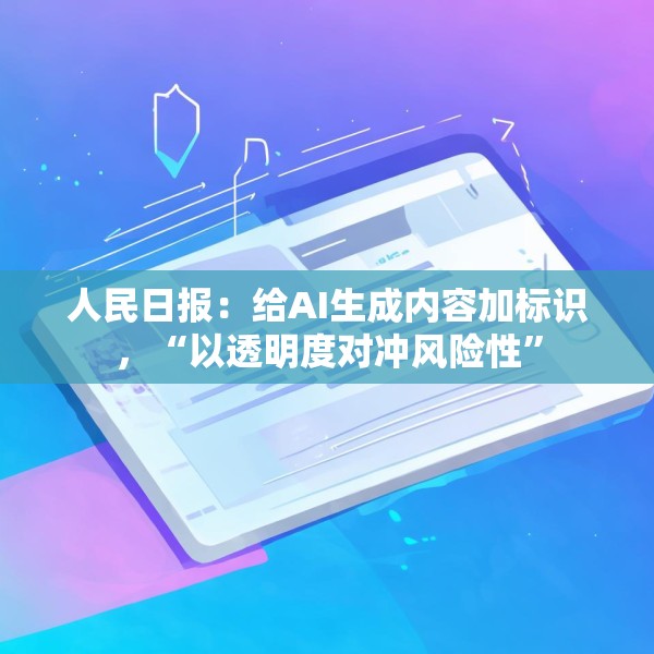 人民日报：给AI生成内容加标识，“以透明度对冲风险性”