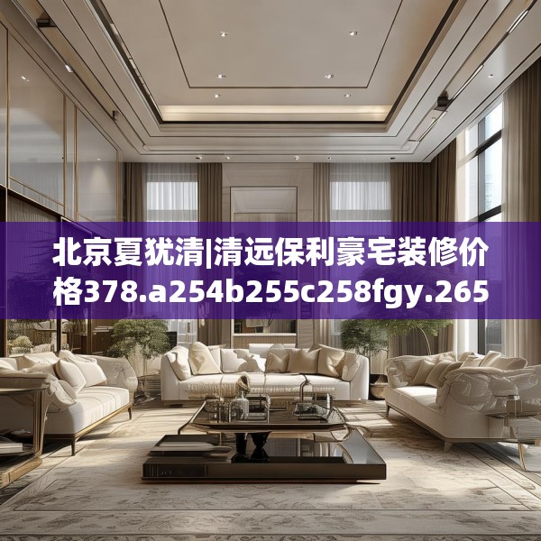 北京夏犹清|清远保利豪宅装修价格378.a254b255c258fgy.265nbn