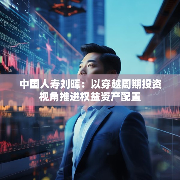 中国人寿刘晖：以穿越周期投资视角推进权益资产配置