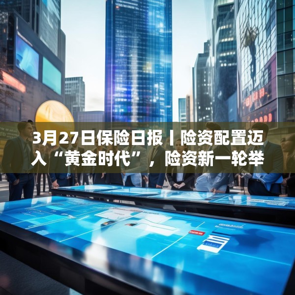 3月27日保险日报丨险资配置迈入“黄金时代”，险资新一轮举牌潮涌，保险业开启营销队伍扁平化尝试