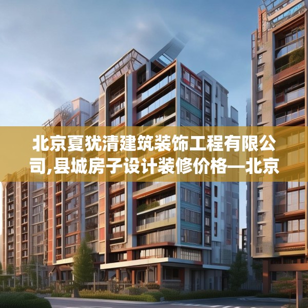 北京夏犹清建筑装饰工程有限公司,县城房子设计装修价格—北京夏犹清建筑装饰工程有限公司299.a175b176c179fgy.186cvcx