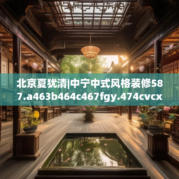 北京夏犹清|中宁中式风格装修587.a463b464c467fgy.474cvcx