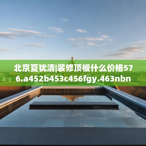 北京夏犹清|装修顶板什么价格576.a452b453c456fgy.463nbn