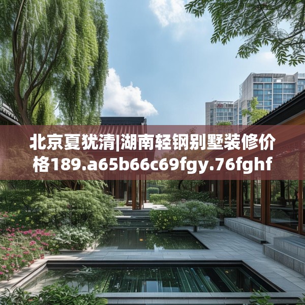北京夏犹清|湖南轻钢别墅装修价格189.a65b66c69fgy.76fghfd