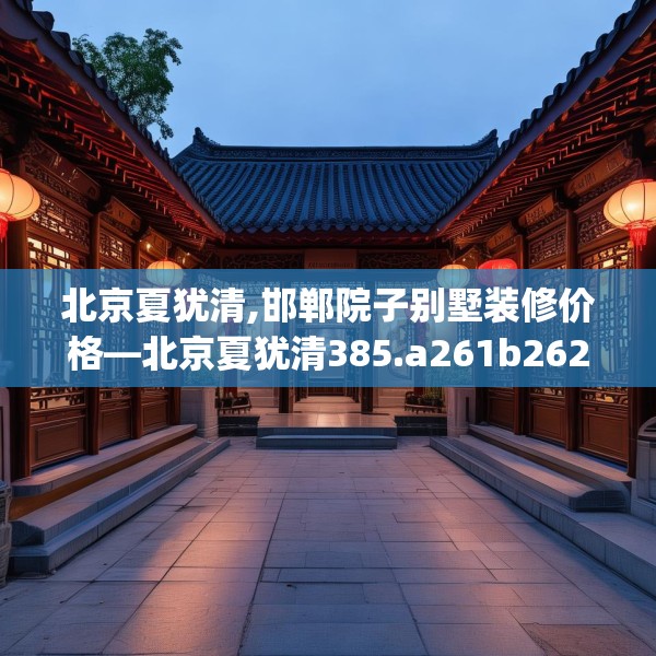 北京夏犹清,邯郸院子别墅装修价格—北京夏犹清385.a261b262c265fgy.272fdsfds