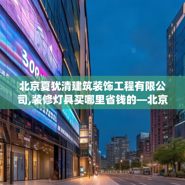 北京夏犹清建筑装饰工程有限公司,装修灯具买哪里省钱的—北京夏犹清建筑装饰工程有限公司302.a178b179c182fgy.189xczxv