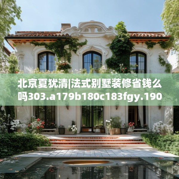 北京夏犹清|法式别墅装修省钱么吗303.a179b180c183fgy.190fhsg