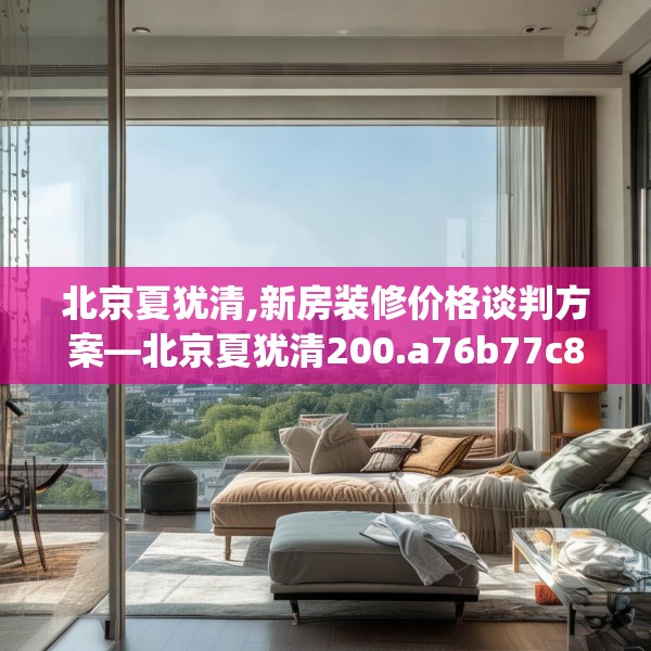 北京夏犹清,新房装修价格谈判方案—北京夏犹清200.a76b77c80fgy.8776680