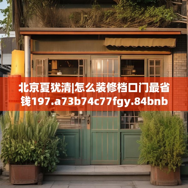 北京夏犹清|怎么装修档口门最省钱197.a73b74c77fgy.84bnbn