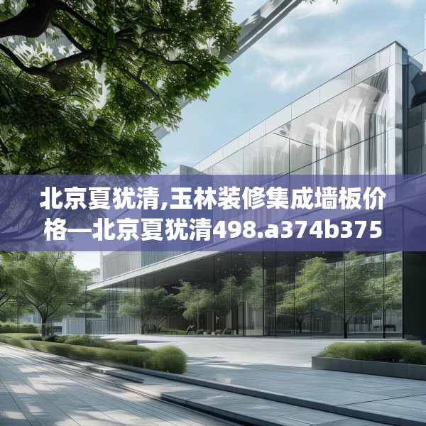 北京夏犹清,玉林装修集成墙板价格—北京夏犹清498.a374b375c378fgy.385lkjl