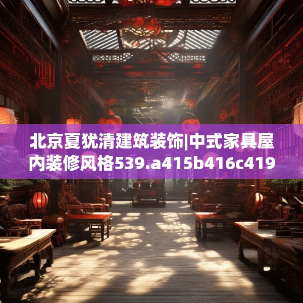 北京夏犹清建筑装饰|中式家具屋内装修风格539.a415b416c419fgy.426bnbn