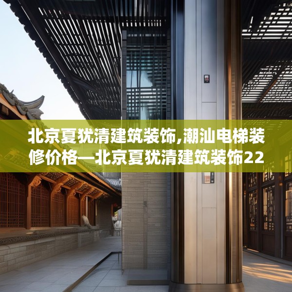 北京夏犹清建筑装饰,潮汕电梯装修价格—北京夏犹清建筑装饰227.a103b104c107fgy.114cvcx
