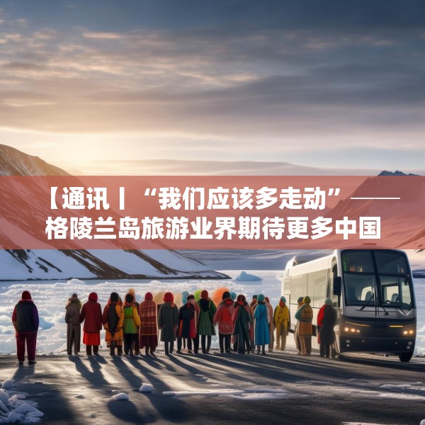 【通讯丨“我们应该多走动”──格陵兰岛旅游业界期待更多中国游客到访】