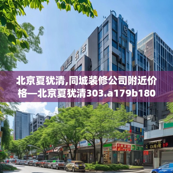 北京夏犹清,同城装修公司附近价格—北京夏犹清303.a179b180c183fgy.190fhsg