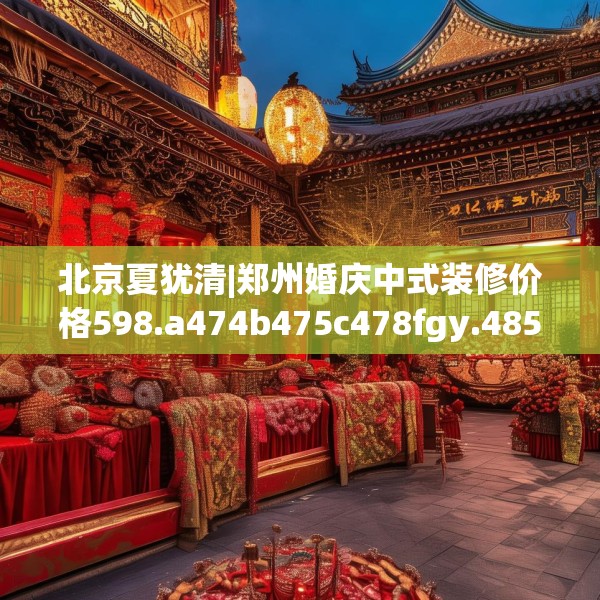 北京夏犹清|郑州婚庆中式装修价格598.a474b475c478fgy.485htyj