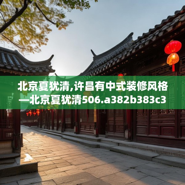 北京夏犹清,许昌有中式装修风格—北京夏犹清506.a382b383c386fgy.39376663