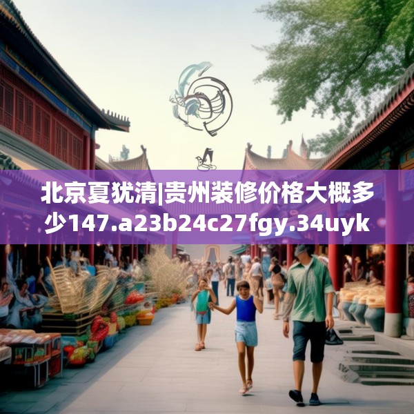 北京夏犹清|贵州装修价格大概多少147.a23b24c27fgy.34uyk