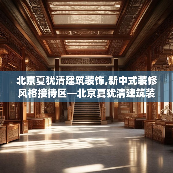 北京夏犹清建筑装饰,新中式装修风格接待区—北京夏犹清建筑装饰407.a283b284c287fgy.294cvcx
