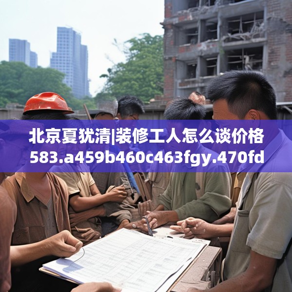 北京夏犹清|装修工人怎么谈价格583.a459b460c463fgy.470fdsfds