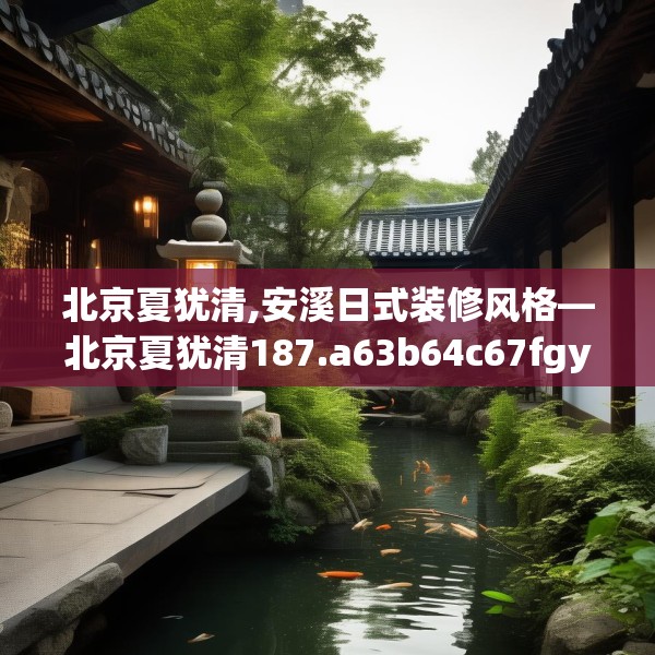 北京夏犹清,安溪日式装修风格—北京夏犹清187.a63b64c67fgy.74fdsfds