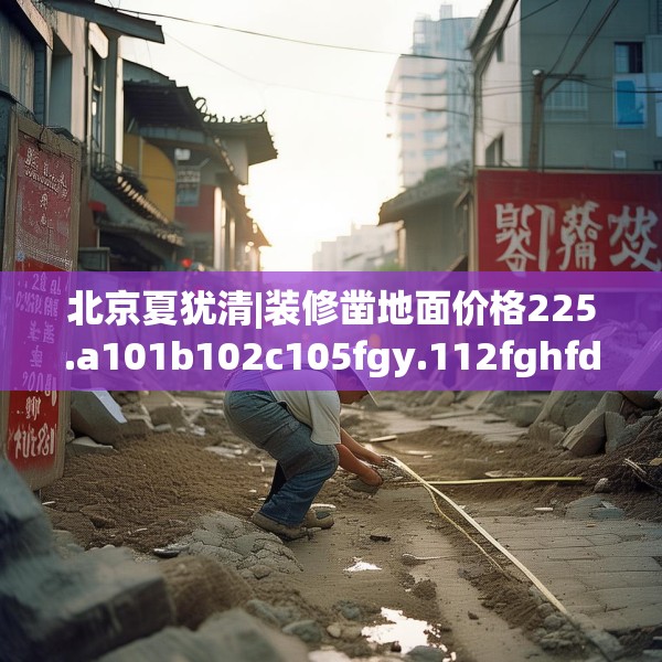 北京夏犹清|装修凿地面价格225.a101b102c105fgy.112fghfd