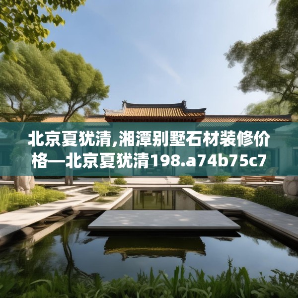 北京夏犹清,湘潭别墅石材装修价格—北京夏犹清198.a74b75c78fgy.85nbn