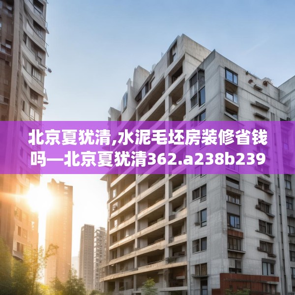 北京夏犹清,水泥毛坯房装修省钱吗—北京夏犹清362.a238b239c242fgy.24976671