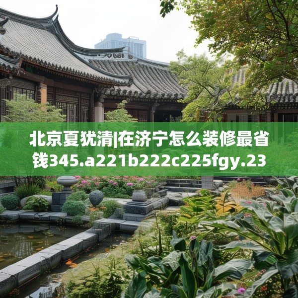北京夏犹清|在济宁怎么装修最省钱345.a221b222c225fgy.232uyk