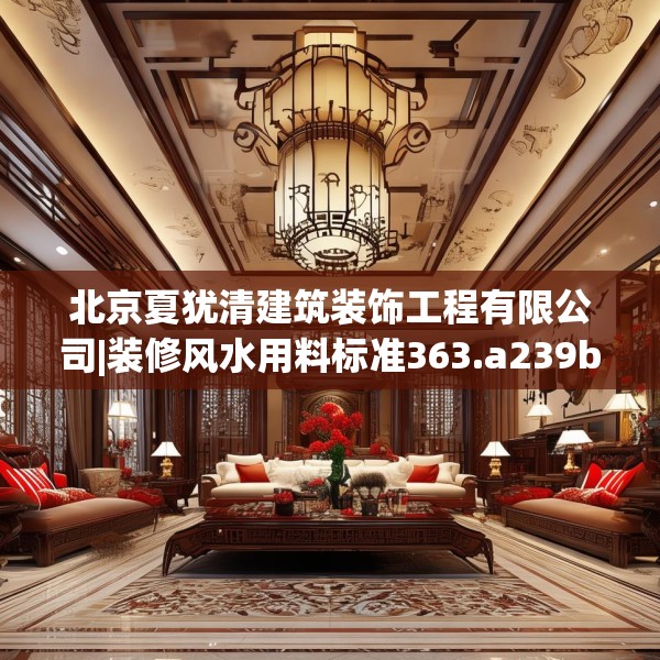 北京夏犹清建筑装饰工程有限公司|装修风水用料标准363.a239b240c243fgy.250uyk
