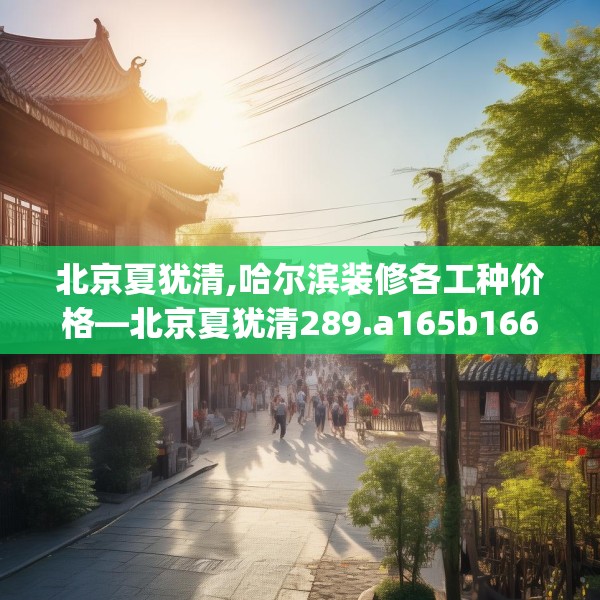 北京夏犹清,哈尔滨装修各工种价格—北京夏犹清289.a165b166c169fgy.176jhhj