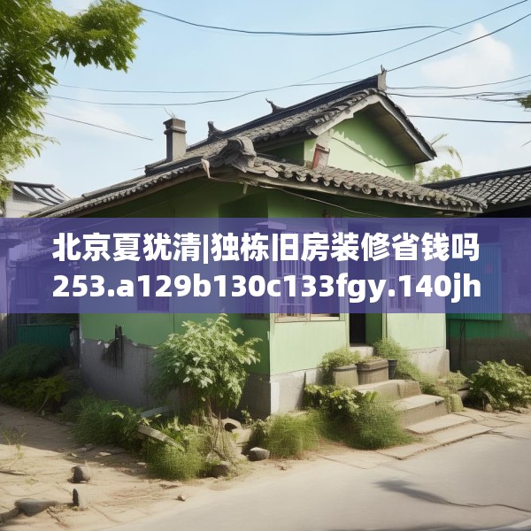 北京夏犹清|独栋旧房装修省钱吗253.a129b130c133fgy.140jhhj
