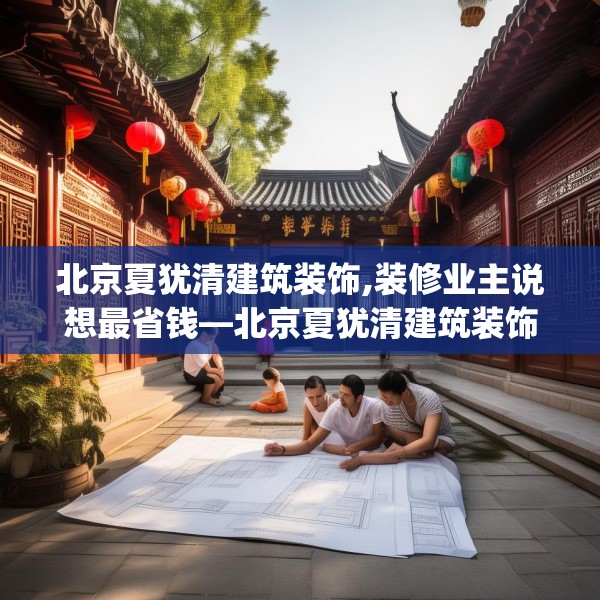 北京夏犹清建筑装饰,装修业主说想最省钱—北京夏犹清建筑装饰300.a176b177c180fgy.187lkjl