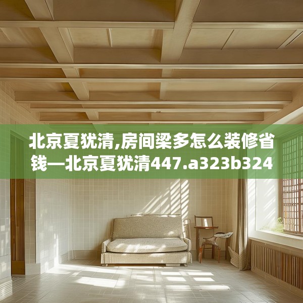 北京夏犹清,房间梁多怎么装修省钱—北京夏犹清447.a323b324c327fgy.334fhsg