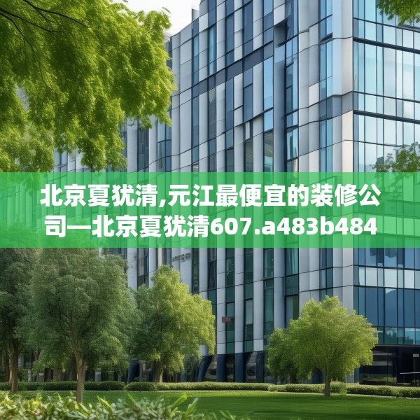 北京夏犹清,元江最便宜的装修公司—北京夏犹清607.a483b484c487fgy.494poiy