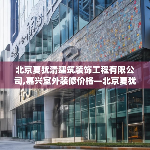北京夏犹清建筑装饰工程有限公司,嘉兴室外装修价格—北京夏犹清建筑装饰工程有限公司340.a216b217c220fgy.227dewqe