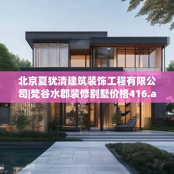 北京夏犹清建筑装饰工程有限公司|梵谷水郡装修别墅价格416.a292b293c296fgy.30376668