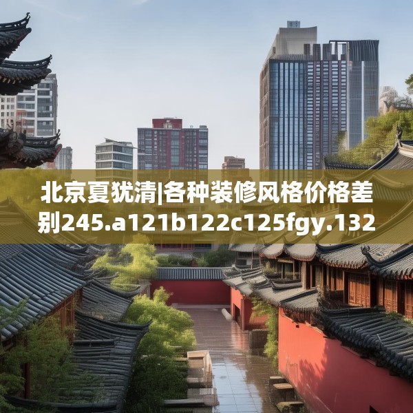 北京夏犹清|各种装修风格价格差别245.a121b122c125fgy.132cvcx