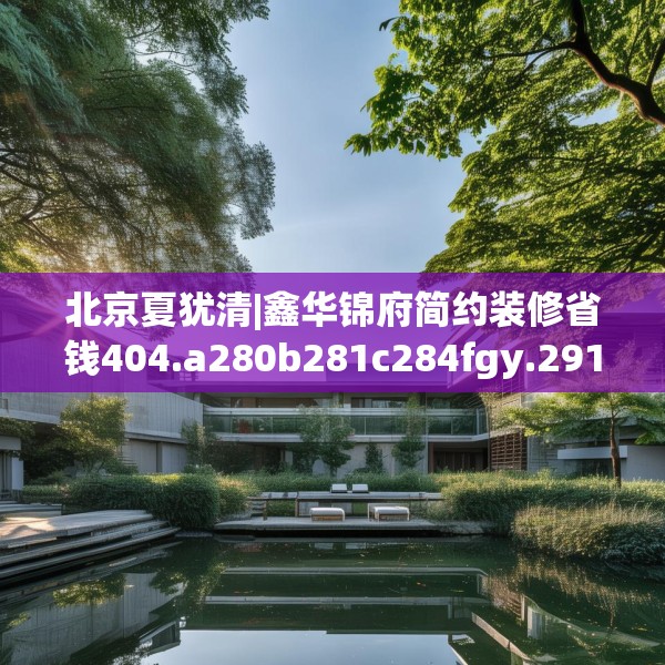 北京夏犹清|鑫华锦府简约装修省钱404.a280b281c284fgy.291wew