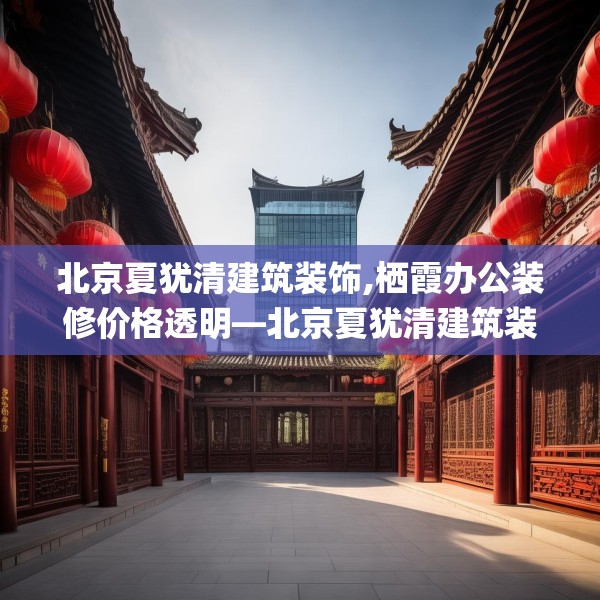 北京夏犹清建筑装饰,栖霞办公装修价格透明—北京夏犹清建筑装饰616.a492b493c496fgy.503htyj